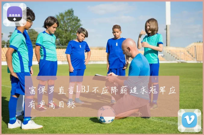 富保罗直言LBJ不应降薪追求冠军应有更高目标