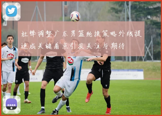 杜锋调整广东男篮轮换策略外线提速成关键看点引发关注与期待