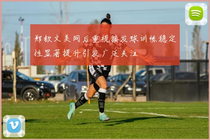 郑钦文美网后重视接发球训练稳定性显著提升引发广泛关注