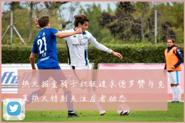热火掘金骑士积极追求德罗赞与克莱热火特别关注后者动态