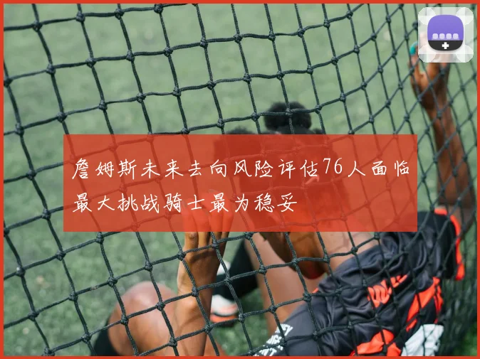 詹姆斯未来去向风险评估76人面临最大挑战骑士最为稳妥